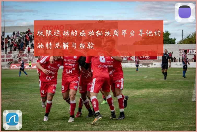 极限运动的成功秘诀周军分享他的独特见解与经验