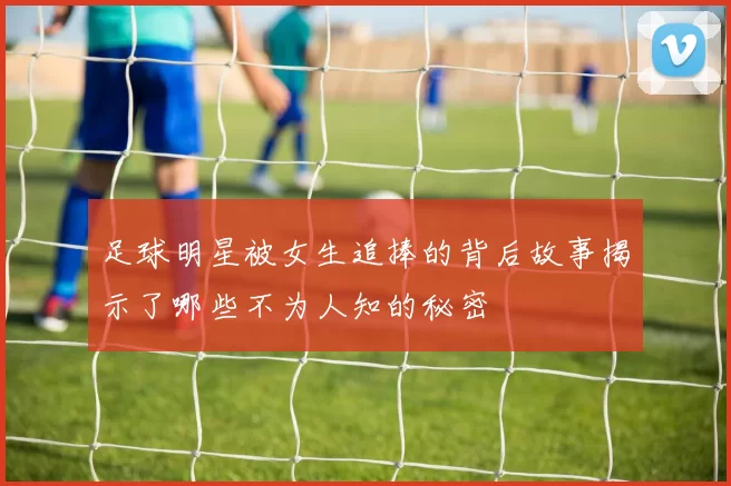 足球明星被女生追捧的背后故事揭示了哪些不为人知的秘密
