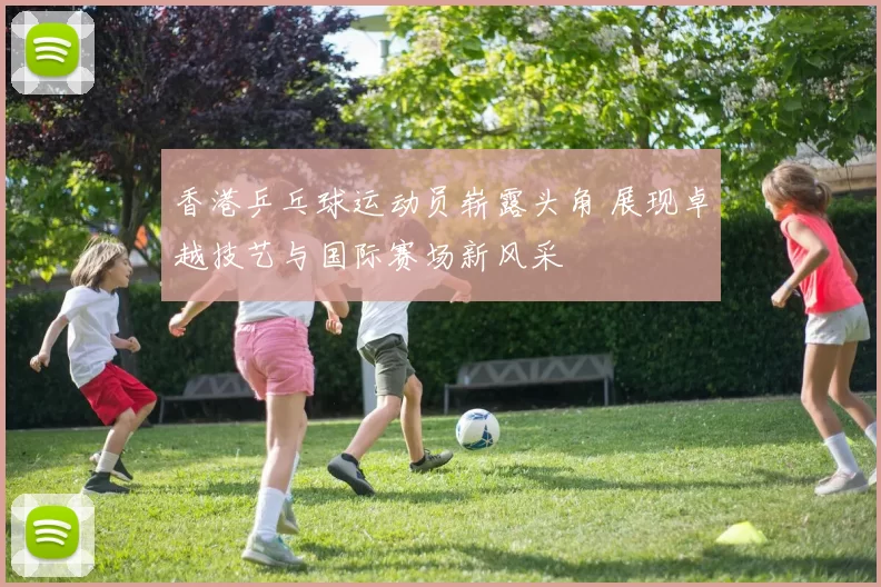 香港乒乓球运动员崭露头角 展现卓越技艺与国际赛场新风采
