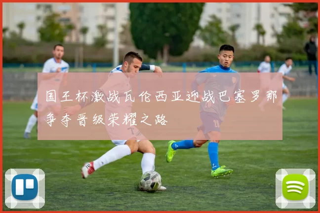 国王杯激战瓦伦西亚迎战巴塞罗那争夺晋级荣耀之路