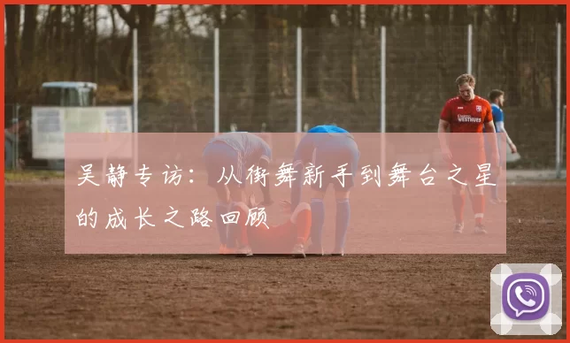 吴静专访：从街舞新手到舞台之星的成长之路回顾