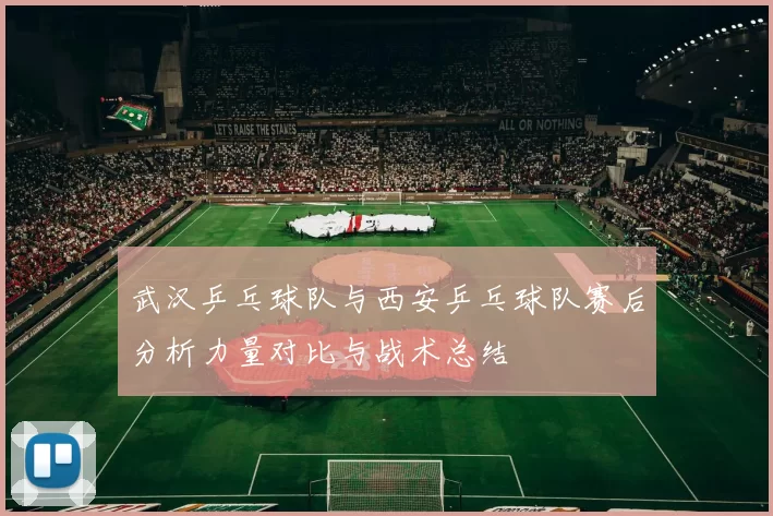 武汉乒乓球队与西安乒乓球队赛后分析力量对比与战术总结