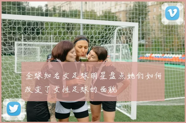 全球知名女足球明星盘点她们如何改变了女性足球的面貌