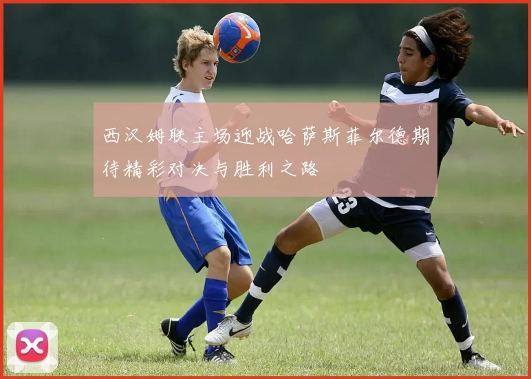 西汉姆联主场迎战哈萨斯菲尔德期待精彩对决与胜利之路