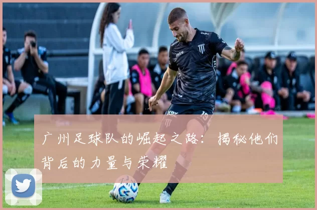 广州足球队的崛起之路：揭秘他们背后的力量与荣耀