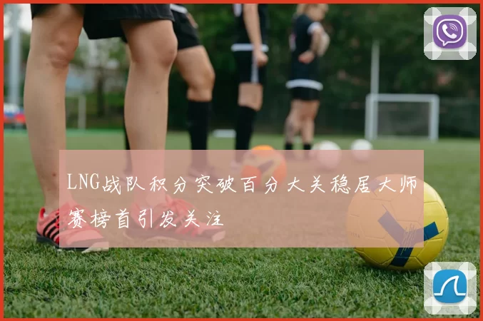 LNG战队积分突破百分大关稳居大师赛榜首引发关注