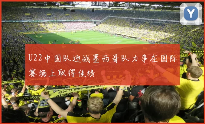U22中国队迎战墨西哥队力争在国际赛场上取得佳绩