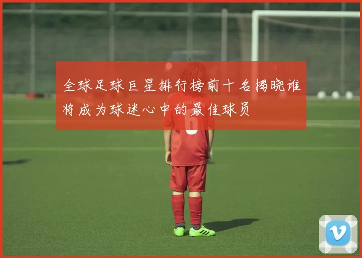 全球足球巨星排行榜前十名揭晓谁将成为球迷心中的最佳球员