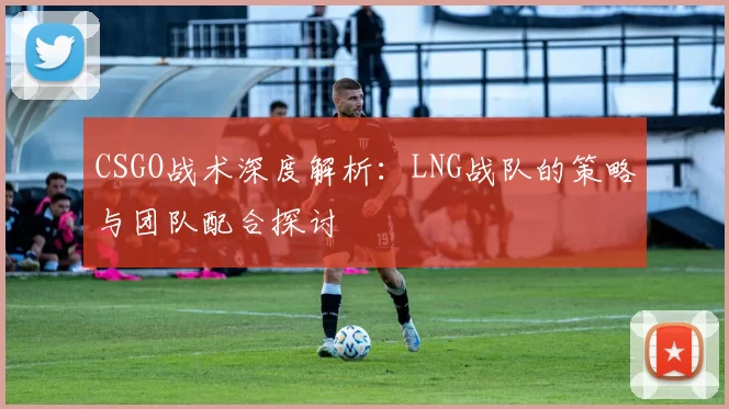 CSGO战术深度解析：LNG战队的策略与团队配合探讨