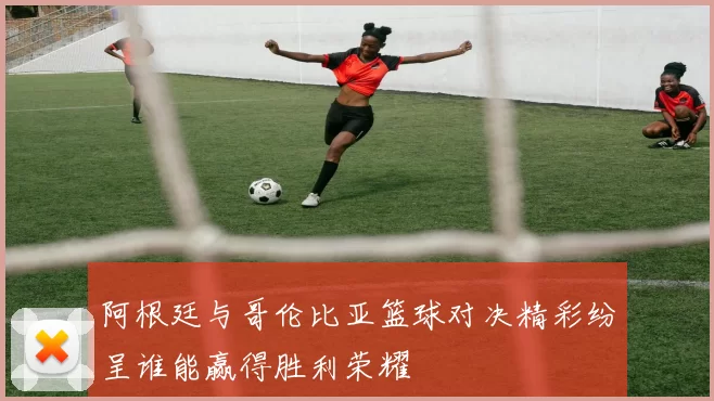 阿根廷与哥伦比亚篮球对决精彩纷呈谁能赢得胜利荣耀