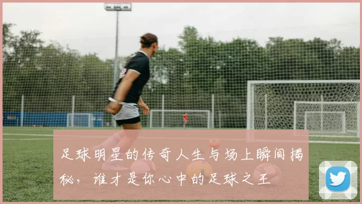 足球明星的传奇人生与场上瞬间揭秘，谁才是你心中的足球之王
