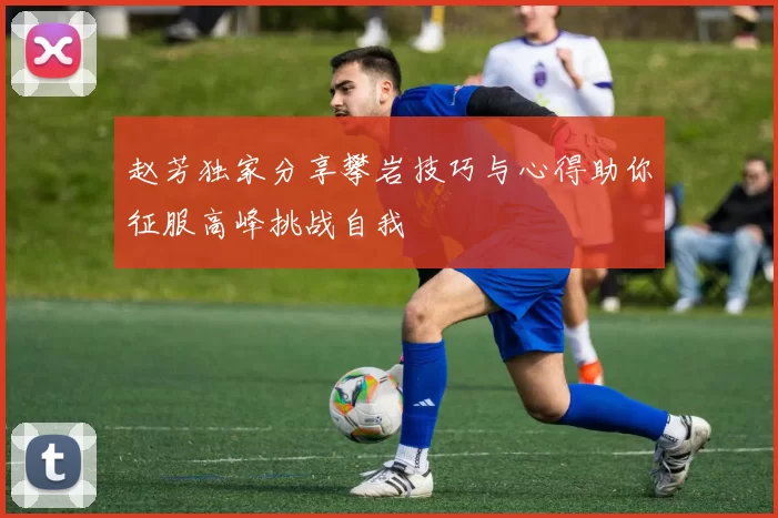 赵芳独家分享攀岩技巧与心得助你征服高峰挑战自我