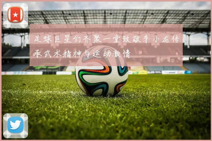 足球巨星们齐聚一堂致敬李小龙传承武术精神与运动激情