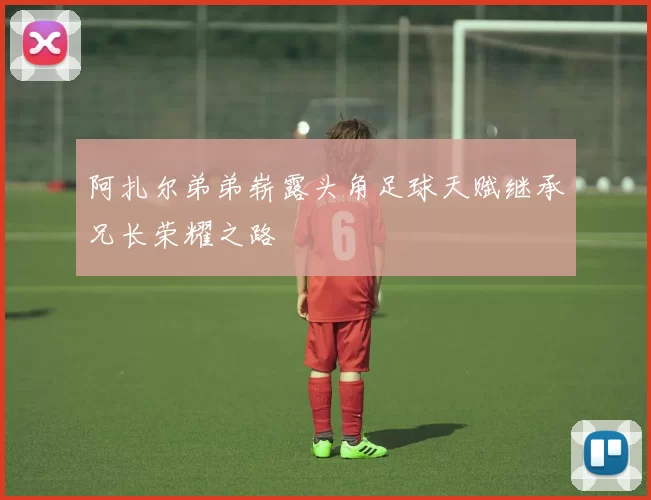 阿扎尔弟弟崭露头角足球天赋继承兄长荣耀之路