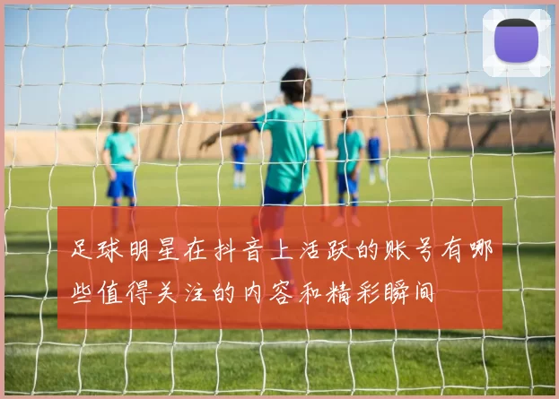 足球明星在抖音上活跃的账号有哪些值得关注的内容和精彩瞬间