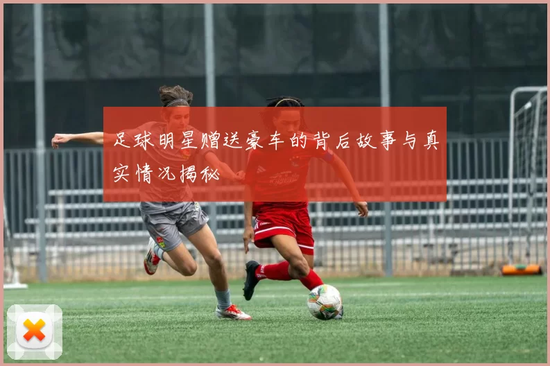 足球明星赠送豪车的背后故事与真实情况揭秘