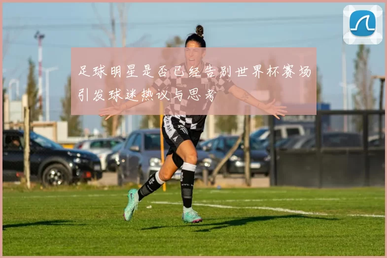 足球明星是否已经告别世界杯赛场引发球迷热议与思考