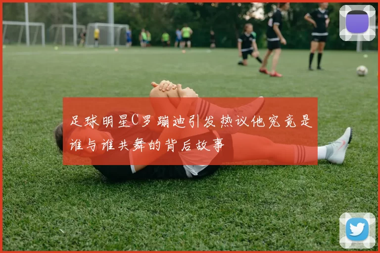 足球明星C罗蹦迪引发热议他究竟是谁与谁共舞的背后故事