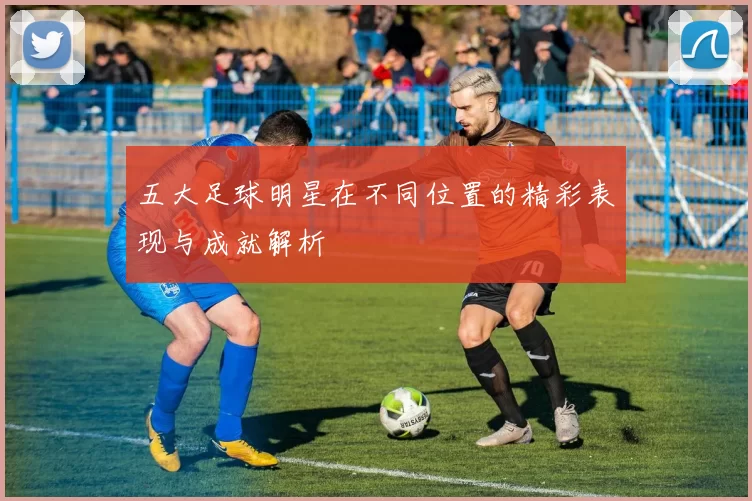 五大足球明星在不同位置的精彩表现与成就解析