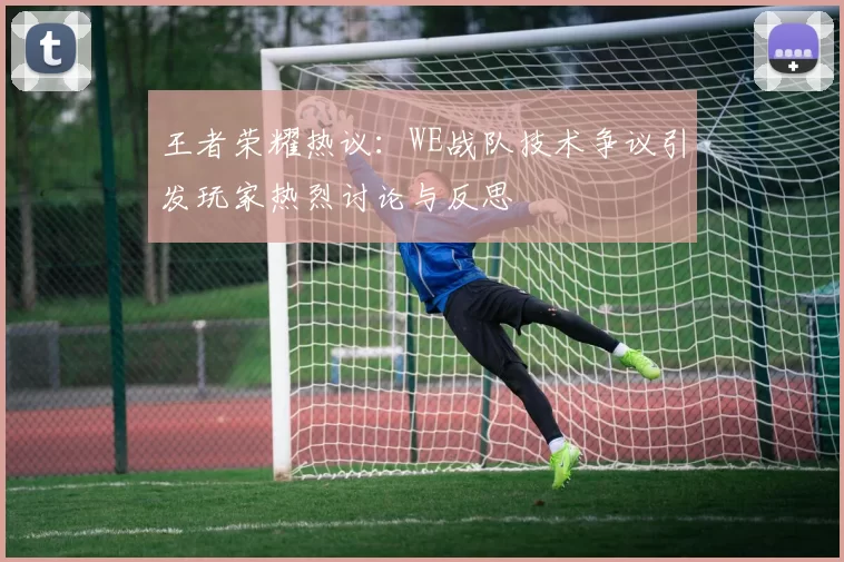 王者荣耀热议：WE战队技术争议引发玩家热烈讨论与反思
