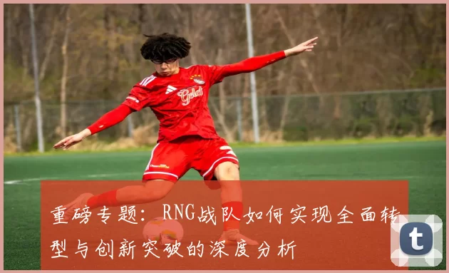 重磅专题：RNG战队如何实现全面转型与创新突破的深度分析