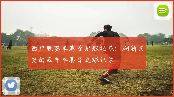 西甲联赛单赛季进球纪录：刷新历史的西甲单赛季进球记录