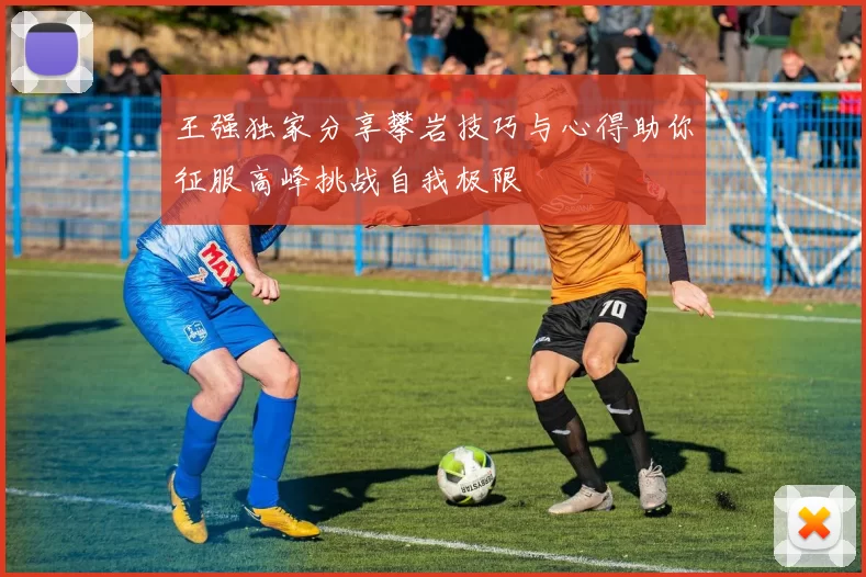 王强独家分享攀岩技巧与心得助你征服高峰挑战自我极限