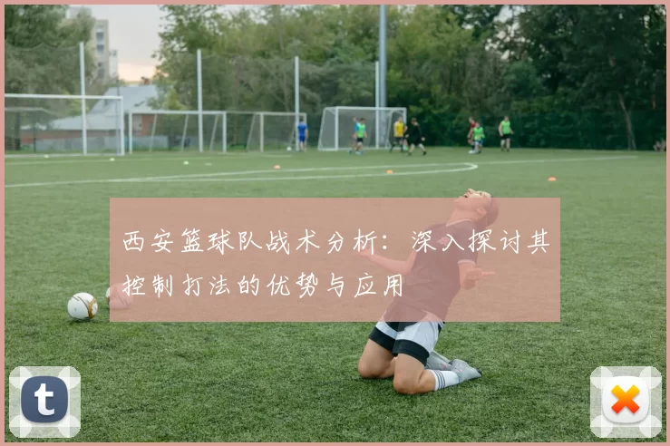 西安篮球队战术分析：深入探讨其控制打法的优势与应用