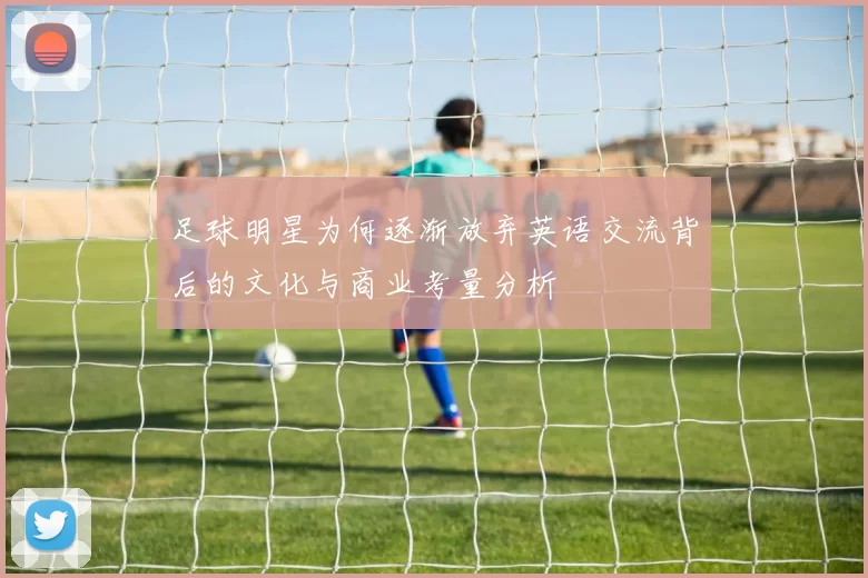 足球明星为何逐渐放弃英语交流背后的文化与商业考量分析