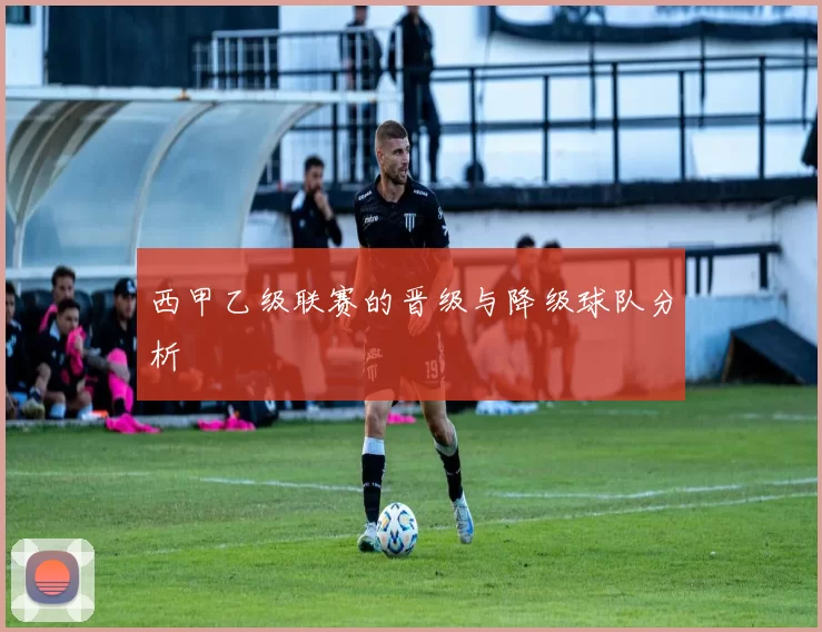 西甲乙级联赛的晋级与降级球队分析