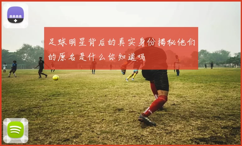 足球明星背后的真实身份揭秘他们的原名是什么你知道吗