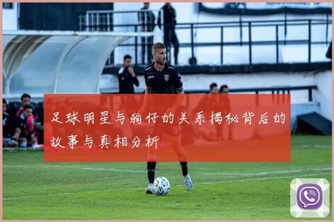足球明星与狗仔的关系揭秘背后的故事与真相分析