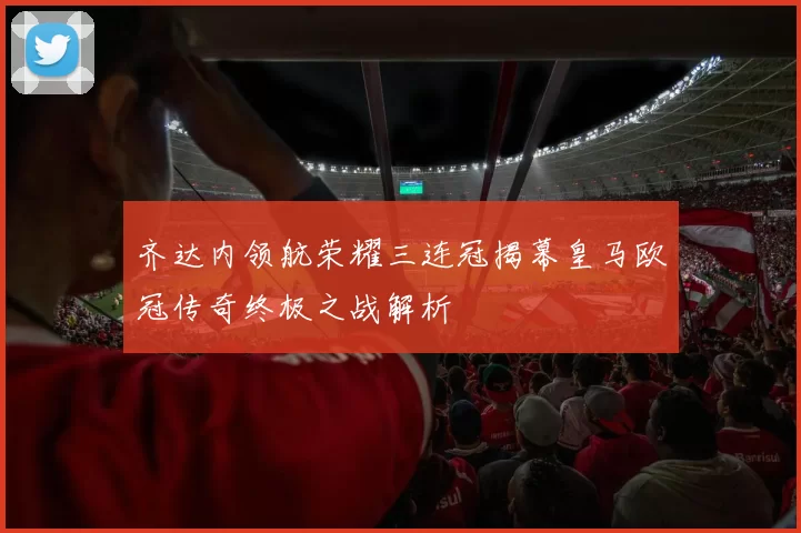 齐达内领航荣耀三连冠揭幕皇马欧冠传奇终极之战解析