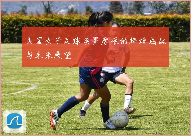 美国女子足球明星摩根的辉煌成就与未来展望