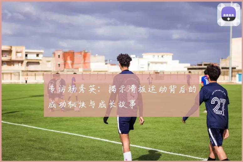 专访杨秀英：揭示滑板运动背后的成功秘诀与成长故事