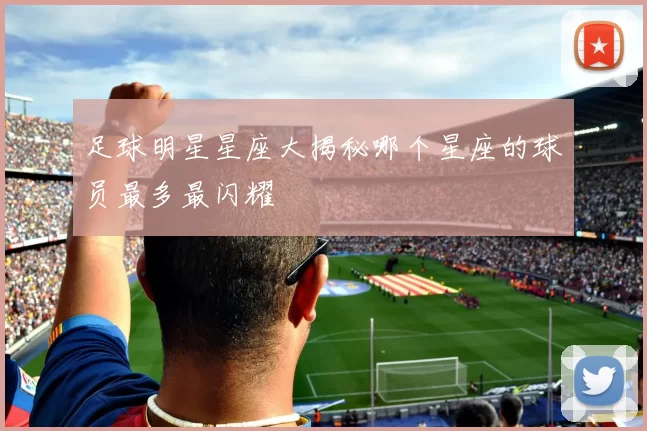 足球明星星座大揭秘哪个星座的球员最多最闪耀