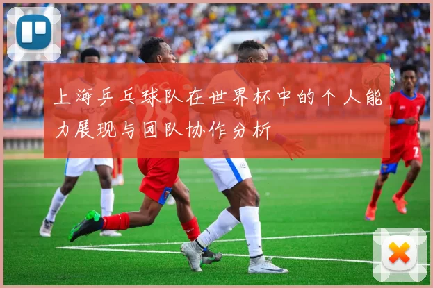 上海乒乓球队在世界杯中的个人能力展现与团队协作分析