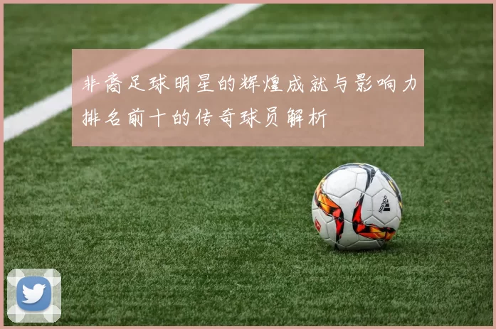 非裔足球明星的辉煌成就与影响力排名前十的传奇球员解析