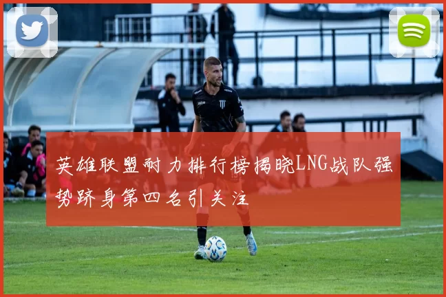 英雄联盟耐力排行榜揭晓LNG战队强势跻身第四名引关注