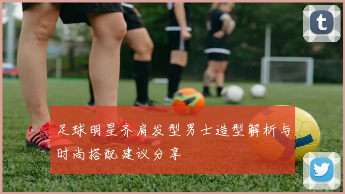 足球明星齐肩发型男士造型解析与时尚搭配建议分享