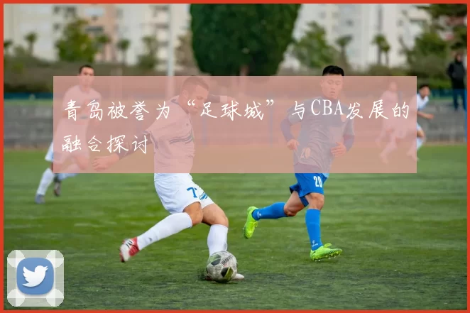 青岛被誉为“足球城”与CBA发展的融合探讨