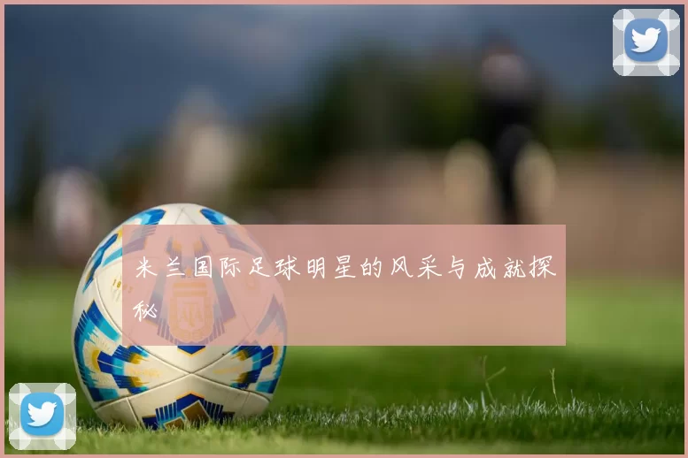 米兰国际足球明星的风采与成就探秘