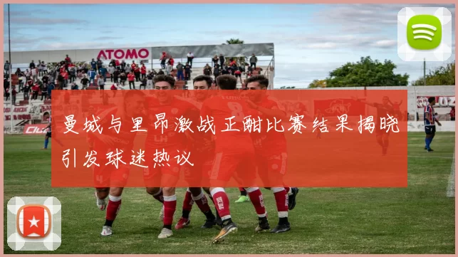 曼城与里昂激战正酣比赛结果揭晓引发球迷热议