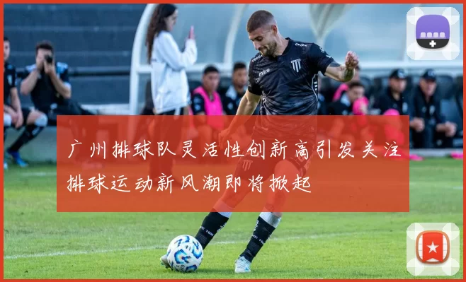 广州排球队灵活性创新高引发关注排球运动新风潮即将掀起