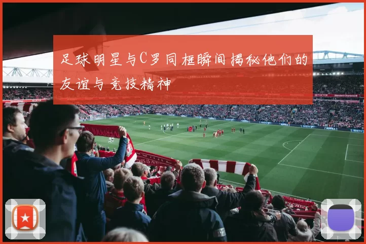 足球明星与C罗同框瞬间揭秘他们的友谊与竞技精神