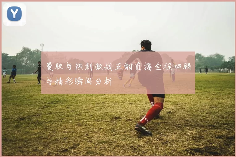 曼联与热刺激战正酣直播全程回顾与精彩瞬间分析