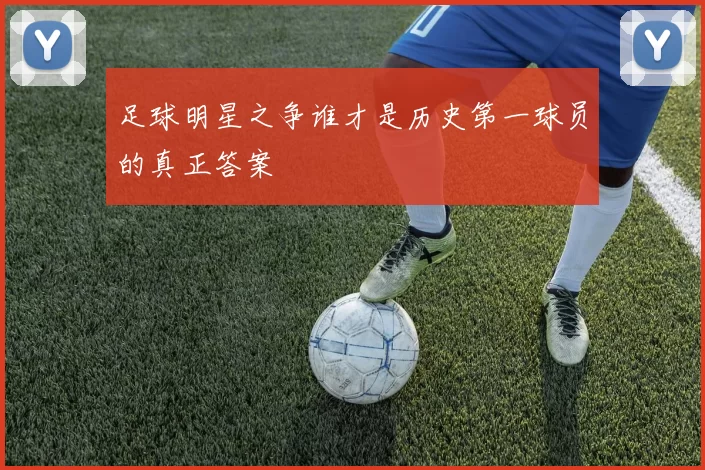 足球明星之争谁才是历史第一球员的真正答案