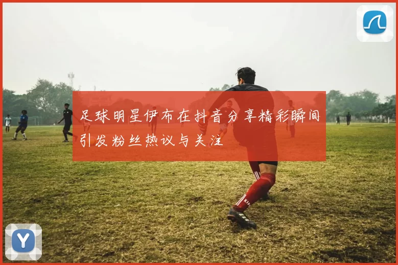 足球明星伊布在抖音分享精彩瞬间引发粉丝热议与关注