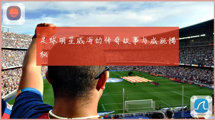 足球明星威海的传奇故事与成就揭秘