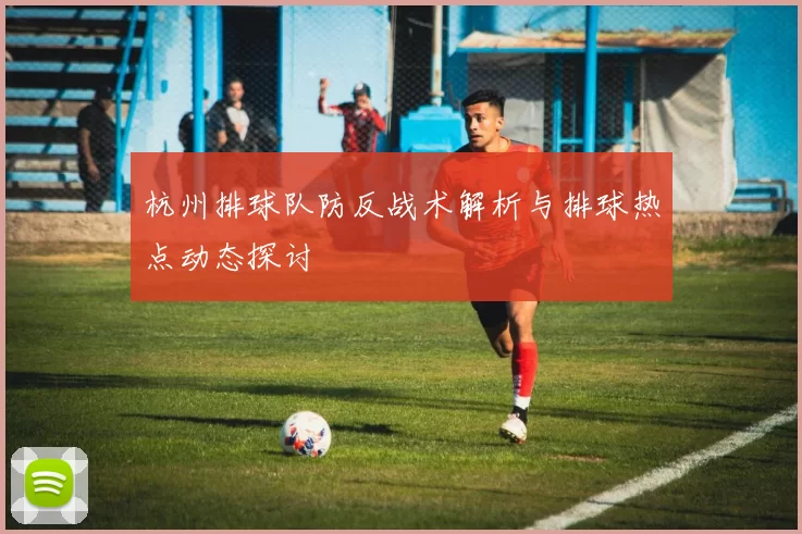 杭州排球队防反战术解析与排球热点动态探讨